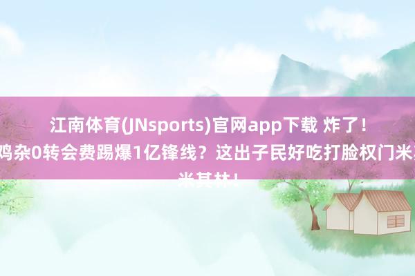 江南体育(JNsports)官网app下载 炸了！黔江鸡杂0转会费踢爆1亿锋线？这出子民好吃打脸权门米其林！