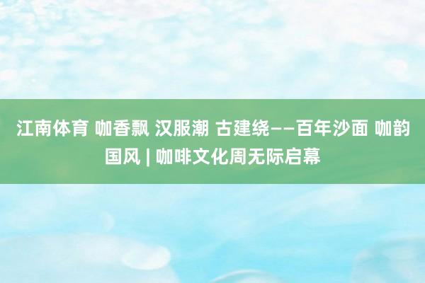 江南体育 咖香飘 汉服潮 古建绕——百年沙面 咖韵国风 | 咖啡文化周无际启幕