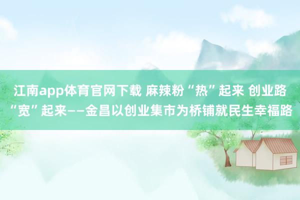 江南app体育官网下载 麻辣粉“热”起来 创业路“宽”起来——金昌以创业集市为桥铺就民生幸福路