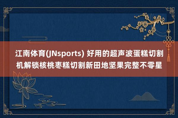 江南体育(JNsports) 好用的超声波蛋糕切割机解锁核桃枣糕切割新田地坚果完整不零星