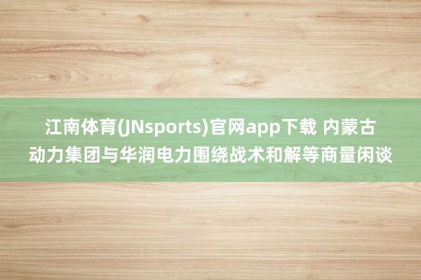 江南体育(JNsports)官网app下载 内蒙古动力集团与华润电力围绕战术和解等商量闲谈