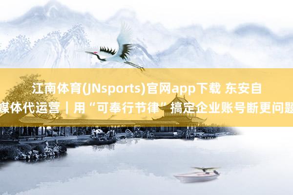 江南体育(JNsports)官网app下载 东安自媒体代运营｜用“可奉行节律”搞定企业账号断更问题