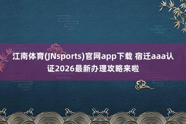江南体育(JNsports)官网app下载 宿迁aaa认证2026最新办理攻略来啦