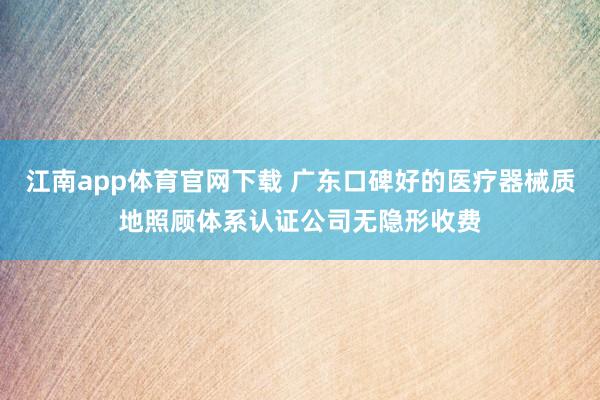 江南app体育官网下载 广东口碑好的医疗器械质地照顾体系认证公司无隐形收费