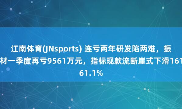 江南体育(JNsports) 连亏两年研发陷两难，振华新材一季度再亏9561万元，指标现款流断崖式下滑161.1%