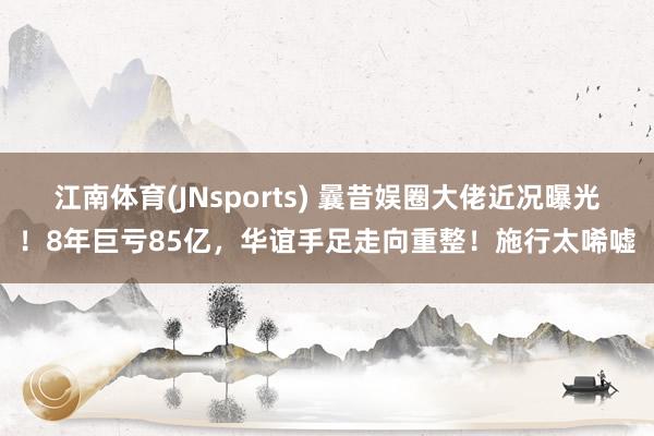 江南体育(JNsports) 曩昔娱圈大佬近况曝光！8年巨亏85亿，华谊手足走向重整！施行太唏嘘