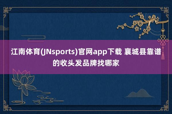 江南体育(JNsports)官网app下载 襄城县靠谱的收头发品牌找哪家