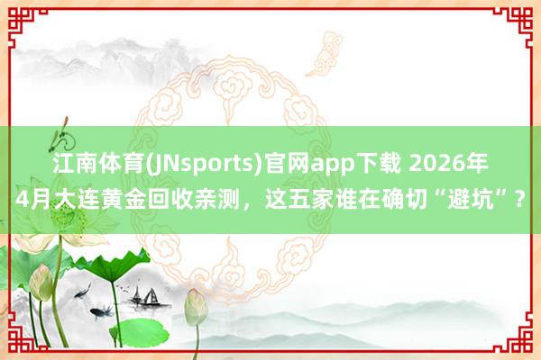江南体育(JNsports)官网app下载 2026年4月大连黄金回收亲测，这五家谁在确切“避坑”？