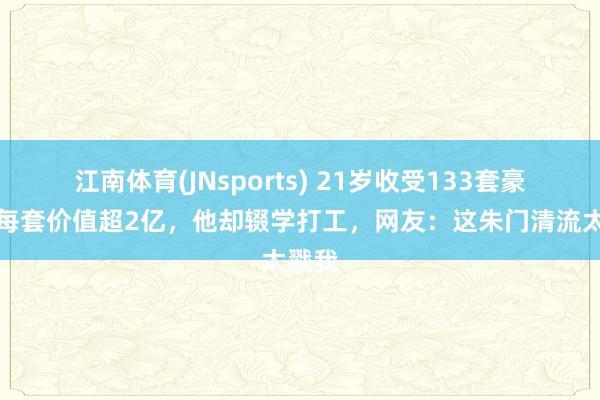 江南体育(JNsports) 21岁收受133套豪宅，每套价值超2亿，他却辍学打工，网友：这朱门清流太戳我