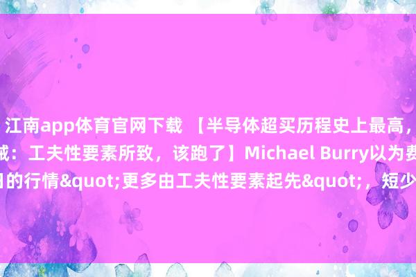 江南app体育官网下载 【半导体超买历程史上最高，“大空头”Burry告诫：工夫性要素所致，该跑了】Michael Burry以为费城半导体指数连涨18日的行情"更多由工夫性要素起先"，短少基本面撑执。他暗示：”淌若他执有半导体股多头头寸，当今会聘用卖出。”