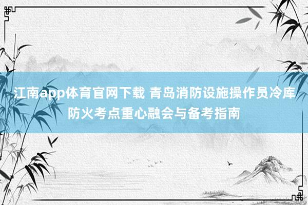 江南app体育官网下载 青岛消防设施操作员冷库防火考点重心融会与备考指南