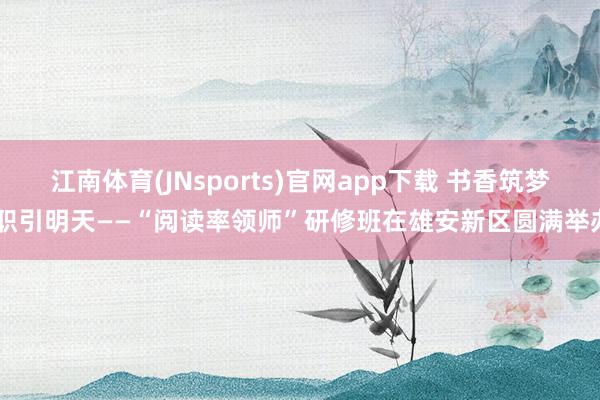 江南体育(JNsports)官网app下载 书香筑梦 职引明天——“阅读率领师”研修班在雄安新区圆满举办