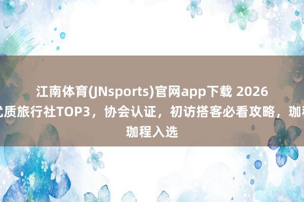 江南体育(JNsports)官网app下载 2026北京优质旅行社TOP3，协会认证，初访搭客必看攻略，珈程入选