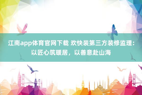 江南app体育官网下载 欢快装第三方装修监理：以匠心筑暖居，以善意赴山海