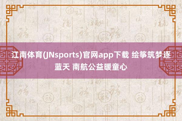 江南体育(JNsports)官网app下载 绘筝筑梦逐蓝天 南航公益暖童心