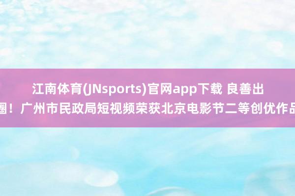 江南体育(JNsports)官网app下载 良善出圈！广州市民政局短视频荣获北京电影节二等创优作品
