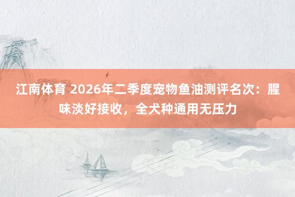 江南体育 2026年二季度宠物鱼油测评名次：腥味淡好接收，全犬种通用无压力
