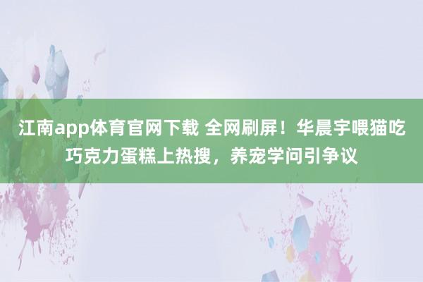 江南app体育官网下载 全网刷屏！华晨宇喂猫吃巧克力蛋糕上热搜，养宠学问引争议