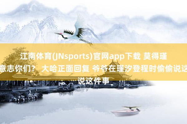 江南体育(JNsports)官网app下载 莫得瑾汐谁意志你们？ 大哈正面回复 爷爷在瑾汐登程时偷偷说这件事