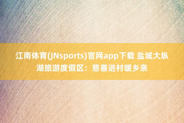 江南体育(JNsports)官网app下载 盐城大纵湖旅游度假区：慈善进村暖乡亲