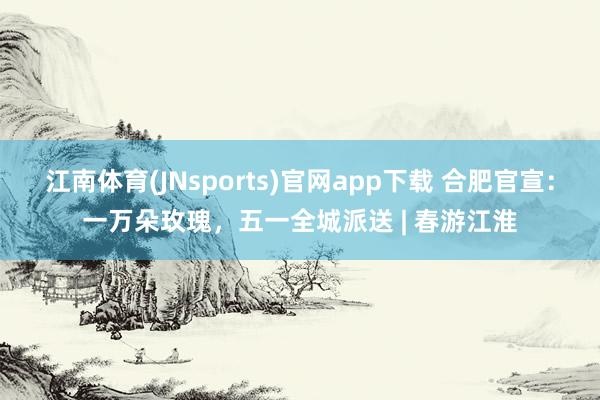 江南体育(JNsports)官网app下载 合肥官宣：一万朵玫瑰，五一全城派送 | 春游江淮