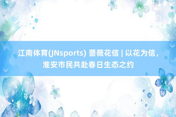 江南体育(JNsports) 蔷薇花信 | 以花为信，淮安市民共赴春日生态之约