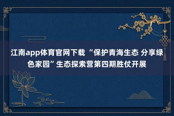 江南app体育官网下载 “保护青海生态 分享绿色家园”生态探索营第四期胜仗开展
