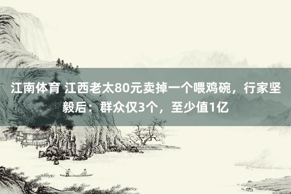 江南体育 江西老太80元卖掉一个喂鸡碗，行家坚毅后：群众仅3个，至少值1亿