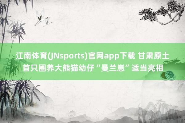 江南体育(JNsports)官网app下载 甘肃原土首只圈养大熊猫幼仔“曼兰崽”适当亮相