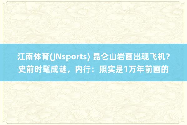 江南体育(JNsports) 昆仑山岩画出现飞机？史前时髦成谜，内行：照实是1万年前画的