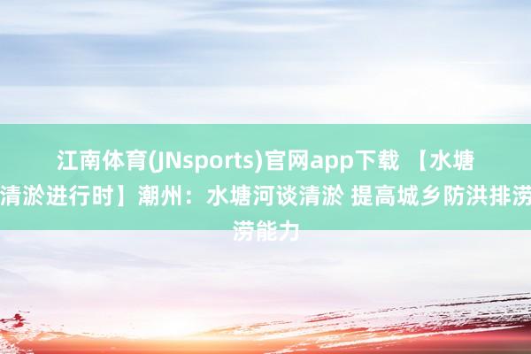 江南体育(JNsports)官网app下载 【水塘河谈清淤进行时】潮州：水塘河谈清淤 提高城乡防洪排涝能力