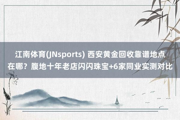 江南体育(JNsports) 西安黄金回收靠谱地点在哪？腹地十年老店闪闪珠宝+6家同业实测对比