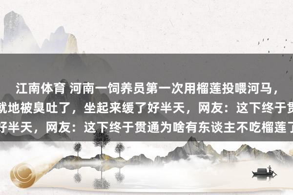 江南体育 河南一饲养员第一次用榴莲投喂河马，吃下后神气径直凝固，就地被臭吐了，坐起来缓了好半天，<a href=