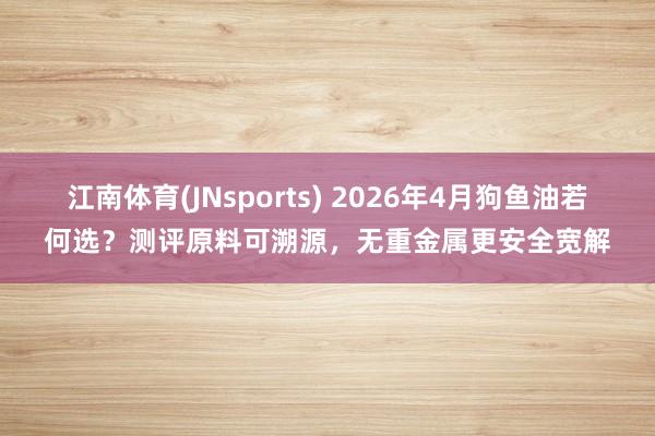 江南体育(JNsports) 2026年4月狗鱼油若何选？测评原料可溯源，无重金属更安全宽解