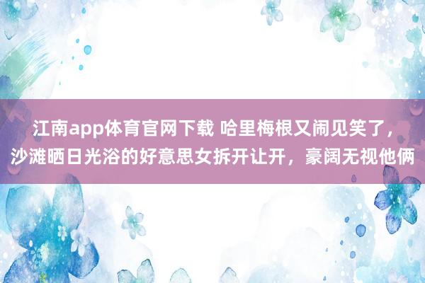 江南app体育官网下载 哈里梅根又闹见笑了，沙滩晒日光浴的好意思女拆开让开，豪阔无视他俩