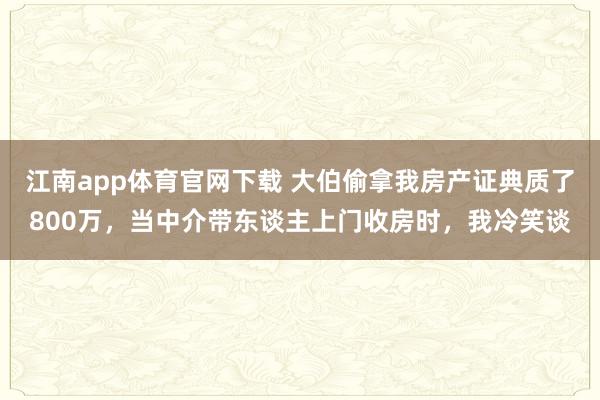 江南app体育官网下载 大伯偷拿我房产证典质了800万，当中介带东谈主上门收房时，我冷笑谈