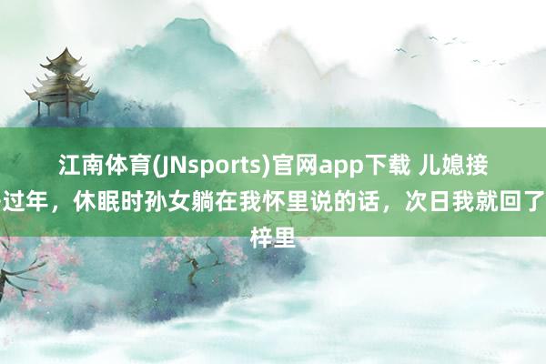 江南体育(JNsports)官网app下载 儿媳接我去过年，休眠时孙女躺在我怀里说的话，次日我就回了梓里