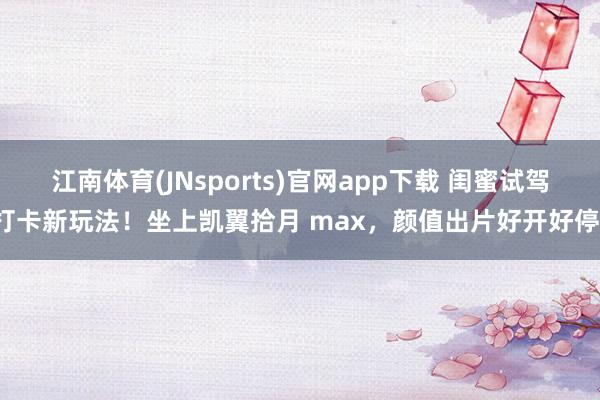江南体育(JNsports)官网app下载 闺蜜试驾打卡新玩法！坐上凯翼拾月 max，颜值出片好开好停！
