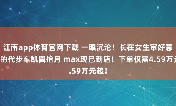 江南app体育官网下载 一眼沉沦！长在女生审好意思上的代步车凯翼拾月 max现已到店！下单仅需4.59万元起！
