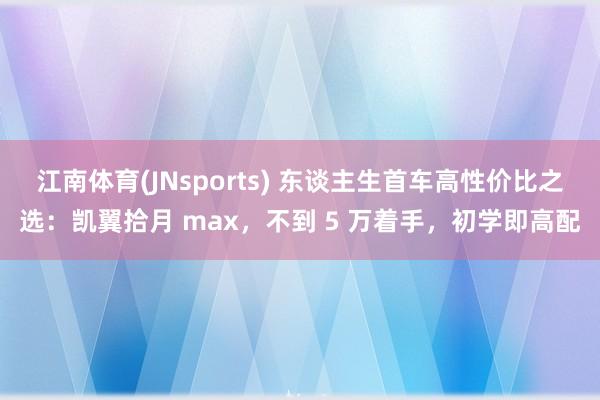 江南体育(JNsports) 东谈主生首车高性价比之选：凯翼拾月 max，不到 5 万着手，初学即高配