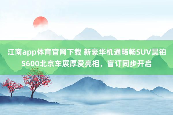 江南app体育官网下载 新豪华机通畅畅SUV昊铂S600北京车展厚爱亮相，盲订同步开启