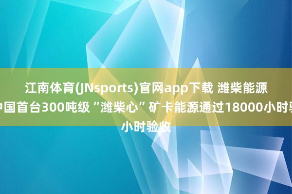 江南体育(JNsports)官网app下载 潍柴能源：中国首台300吨级“潍柴心”矿卡能源通过18000小时验收