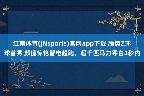 江南体育(JNsports)官网app下载 腾势Z环球首秀 颜值惊艳智电超跑，超千匹马力零白2秒内