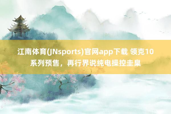 江南体育(JNsports)官网app下载 领克10系列预售，再行界说纯电操控圭臬