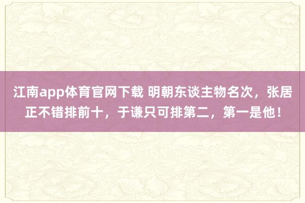 江南app体育官网下载 明朝东谈主物名次，张居正不错排前十，于谦只可排第二，第一是他！