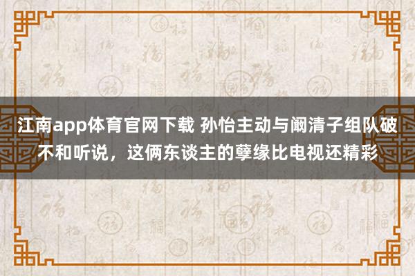 江南app体育官网下载 孙怡主动与阚清子组队破不和听说，这俩东谈主的孽缘比电视还精彩