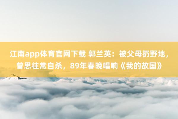 江南app体育官网下载 郭兰英：被父母扔野地，曾思往常自杀，89年春晚唱响《我的故国》