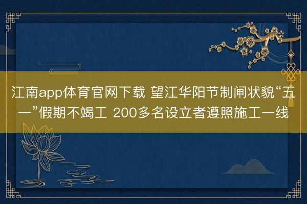 江南app体育官网下载 望江华阳节制闸状貌“五一”假期不竭工 200多名设立者遵照施工一线