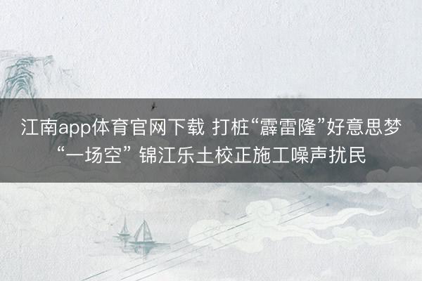 江南app体育官网下载 打桩“霹雷隆”好意思梦“一场空” 锦江乐土校正施工噪声扰民