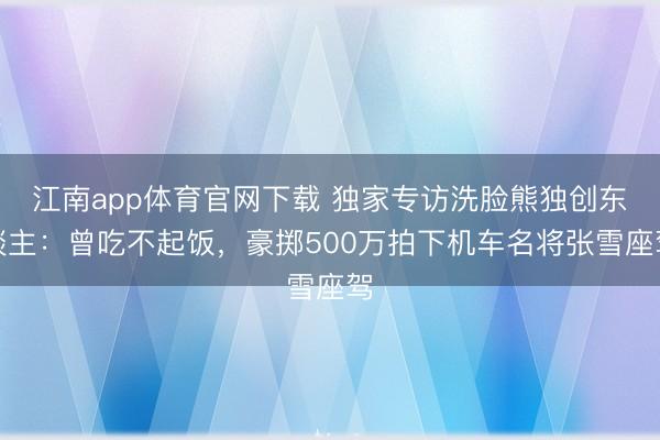 江南app体育官网下载 独家专访洗脸熊独创东谈主：曾吃不起饭，豪掷500万拍下机车名将张雪座驾